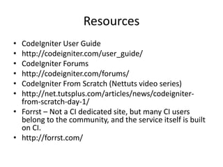 ResourcesCodeIgniter User Guidehttp://codeigniter.com/user_guide/CodeIgniter Forumshttp://codeigniter.com/forums/CodeIgniter From Scratch (Nettuts video series)http://net.tutsplus.com/articles/news/codeigniter-from-scratch-day-1/Forrst – Not a CI dedicated site, but many CI users belong to the community, and the service itself is built on CI.http://forrst.com/
