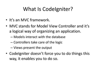 What Is CodeIgniter?It’s an MVC framework.MVC stands for Model View Controller and it’s a logical way of organizing an application. Models interact with the databaseControllers take care of the logicViews present the outputCodeIgniter doesn’t force you to do things this way, it enables you to do so. 