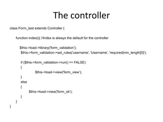 The controllerclass Form_test extends Controller {	function index(){ //Index is always the default for the controller	    $this->load->library('form_validation');		   $this->form_validation->set_rules('username', 'Username', 'required|min_length[5]');		   if ($this->form_validation->run() == FALSE)		   {  				 $this->load->view('form_view’);		   }		   else		   {			   $this->load->view('form_ok');		   }	}}