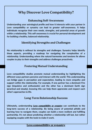 Why Discover Love Compatibility?
Enhancing Self-Awareness
Understanding your astrological profile and how it interacts with your partner in
Love compatibility or synastry can lead to greater self-awareness. It helps
individuals recognize their own needs, strengths, and potential areas of growth
within a relationship. This self-awareness is crucial for personal development and
for building a healthy, balanced relationship.
Identifying Strengths and Challenges
No relationship is without its strengths and challenges. Synastry helps identify
these aspects, providing a roadmap for navigating the complexities of a
relationship. Understanding where the natural harmonies and tensions lie allows
couples to play to their strengths and address challenges proactively.
Fostering Mutual Understanding
Love compatibility studies promote mutual understanding by highlighting the
different ways partners perceive and interact with the world. This understanding
can bridge gaps in perception and expectation, leading to more empathy and
support within the relationship. For example, if one partner has a dominant Fire
sign (impulsive and enthusiastic) and the other has a dominant Earth sign
(practical and steady), knowing this can help them appreciate and respect each
other's approaches to life.
Long-Term Relationship Success
Ultimately, understanding Love compatibility or synastry can contribute to the
long-term success of a relationship. By being aware of potential pitfalls and
learning how to navigate them, couples can build a more resilient and fulfilling
partnership. It’s not about predicting whether a relationship will last, but rather
equipping couples with the tools to make it work.
Love compatibility or synastry
 