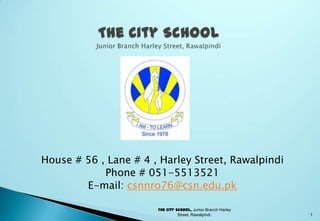 House # 56 , Lane # 4 , Harley Street, Rawalpindi
            Phone # 051-5513521
        E-mail: csnnro76@csn.edu.pk

                       The City School, Junior Branch Harley
                                 Street, Rawalpindi.           1
 