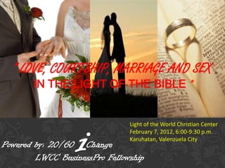 " LOVE, COURTSHIP, MARRIAGE AND SEX
       IN THE LIGHT OF THE BIBLE "




                  i
                               Light of the World Christian Center
                               February 7, 2012, 6:00-9:30 p.m.
                               Karuhatan, Valenzuela City
Powered by: 20/60 Change
        LWCC BusinessPro Fellowship
 