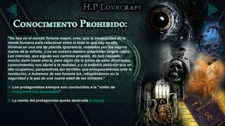 "No hay en el mundo fortuna mayor, creo, que la incapacidad de la
mente humana para relacionar entre sí todo lo que hay en ella.
Vivimos en una isla de plácida ignorancia, rodeados por los negros
mares de lo infinito, y no es nuestro destino emprender largos viajes.
Las ciencias, que siguen sus caminos propios, no han causado
mucho daño hasta ahora; pero algún día la unión de esos disociados
conocimientos nos abrirá a la realidad, y a la endeble posición que en
ella ocupamos, perspectivas tan terribles que enloqueceremos ante la
revelación, o huiremos de esa funesta luz, refugiándonos en la
seguridad y la paz de una nueva edad de las tinieblas.“

 Los protagonistas siempre son conducidos a la "unión de
  conocimientos disociados“

 La mente del protagonista queda destruida (Locura)
 