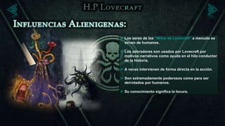  Los seres de los “Mitos de Lovecraft” a menudo se
  sirven de humanos.

 Los adoradores son usados por Lovecraft por
  motivos narrativos como ayuda en el hilo conductor
  de la historia.

 A veces intervienen de forma directa en la acción.

 Son extremadamente poderosos como para ser
  derrotados por humanos.

 Su conocimiento significa la locura.
 