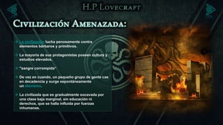  La civilización lucha penosamente contra
  elementos bárbaros y primitivos.

 La mayoría de sus protagonistas poseen cultura y
  estudios elevados.

 "sangre corrompida“

 De vez en cuando, un pequeño grupo de gente cae
  en decadencia y surge espontáneamente
  un atavismo.

 La civilizada que es gradualmente socavada por
  una clase baja marginal, sin educación ni
  derechos, que se halla influida por fuerzas
  inhumanas.
 