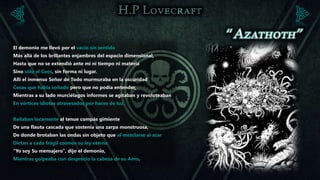 El demonio me llevó por el vacío sin sentido
Más allá de los brillantes enjambres del espacio dimensional,
Hasta que no se extendió ante mí ni tiempo ni materia
Sino sólo el Caos, sin forma ni lugar.
Allí el inmenso Señor de Todo murmuraba en la oscuridad
Cosas que había soñado pero que no podía entender,
Mientras a su lado murciélagos informes se agitaban y revoloteaban
En vórtices idiotas atravesados por haces de luz.


Bailaban locamente al tenue compás gimiente
De una flauta cascada que sostenía una zarpa monstruosa,
De donde brotaban las ondas sin objeto que al mezclarse al azar
Dictan a cada frágil cosmos su ley eterna.
"Yo soy Su mensajero", dijo el demonio,
Mientras golpeaba con desprecio la cabeza de su Amo.
 
