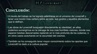 A través del trabajo se ha logrado adentrarse en el universo de Lovecraft y
 tener una noción mas certera sobre su vida, sus gustos y aquellos elementos
 que lo definen.

Las obras de Lovecraft bosquejan directamente su identidad, en ellas
 podemos sumergirnos en la ciénaga de sus mas horribles visiones, donde nos
 esperan bestias descarnadas reptando en lo mas profundo de los océanos, o
 en otros casos acechando en la oscuridad del cosmos.

También se ha conseguido tener mayor conocimiento sobre los aportes que
 Lovecraft ha dado a la cultura popular.
 