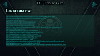 http://nohayfloreseneljardin.blogspot.com/2012/02/hp-lovecraft-cuento.html
http://andtorrentforall.blogspot.com/2011/08/hp-lovecraft.html
http://www.hplovecraft.com/
http://www.hplovecraft.com/life/biograph.asp
http://www.hplovecraft.com/writings/fiction/
http://www.hplovecraft.com/life/gallery.asp
http://in-rerum-supernatura.blogspot.com/2011/02/hp-lovecraft-art-por-paul-carrick.html
http://lovecraftlj.blogspot.com/
http://www.literareafantastica.com.ar/biolove.html
http://www.biografiasyvidas.com/biografia/l/lovecraft.htm
http://www.lecturalia.com/autor/1303/h-p-lovecraft
http://es.wikipedia.org/wiki/Howard_Phillips_Lovecraft
http://www.lovecraftweb.com.ar/sitio/?page_id=2
http://ondargain3.tripod.com/id73.html
http://chalemorvan.lacoctelera.net/post/2007/08/26/notas-curiosas-sobre-lovercraft
http://alcazaba.unex.es/~amachado/cosmic.html
http://elespejogotico.blogspot.com/2010/01/nyarlathotep-howard-phillip-lovecraft.html
 