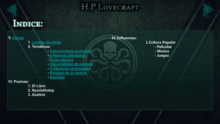 V. Obras:                                          IV. Influencias:
          1. Listado de obras                                         1.Cultura Popular
          2. Temáticas:                                                    - Peliculas
                      - Conocimiento prohibido                             - Musica
                      - Influencia alienígena                              - Juegos
                      - Culpa atávica
                      - Imposibilidad de escapar
                      - Civilización amenazada
                      - Riesgos de la ciencia
                      - Racismo
VI. Poemas:
          1. El Libro
          2. Nyarlathotep
          3. Azathot
 