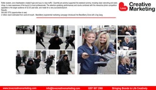 www.lovecreativemarketing.com info@lovecreativemarketing.com 0207 607 2568 Bringing Brands to Life Creatively
Roller skaters, and cheerleaders created hype and buzz to ‘stop traffic’. Guerrilla pre-activity supported the weekend activity, including clean stenciling and static
clings, to raise awareness of the launch to local professionals. The attention-grabbing performances and stunts combined with the interactive photo competition
appealed to the target audience of 22-35 year-olds, and made for a very successfullaunch.
Results:
550,000 OTS (opportunities to see)
2 million reach estimated from word-of-mouth. BlackBerry experiential marketing campaign introduced the BlackBerry Zone with a big bang.
 