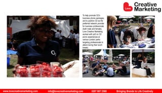 www.lovecreativemarketing.com info@lovecreativemarketing.com 0207 607 2568 Bringing Brands to Life Creatively
To help promote O2’s
business phone packages,
and to position O2 as the
preferred network provider
for business professionals
(both male and female),
Love Creative Marketing
worked with pd3 on O2
picnic experiences at
various London parks
targeting professionals to
attend during their lunch
breaks.
 