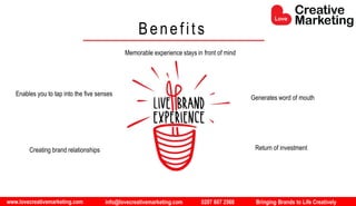 www.lovecreativemarketing.com info@lovecreativemarketing.com 0207 607 2568 Bringing Brands to Life Creatively
Creating brand relationships
Enables you to tap into the five senses
Generates word of mouth
Memorable experience stays in front of mind
Return of investment
Benefits
 