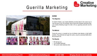 www.lovecreativemarketing.com info@lovecreativemarketing.com 0207 607 2568 Bringing Brands to Life Creatively
BARBIE
The Objective
On behalf of Barbie, Love Creative Marketing recruited talent for the unique tour to
mark the launch of the “Do the Barbie” dance routine with the Barbie Fashionista Dolls.
Love Creative Marketing brought the dolls to life by appointing look-a-like real life
Barbie's.
The Method
Touring the country in a branded tour bus, the Barbie’s drew attention in high footfall
locations. They performed and taught the routine, using the customised Barbie Boom
Box and dance mat.
The Results
• 957 total sign ups
• 18,120 leaflets distributed
• 186 voucher codes redeemed online
Guerilla Marketing
 