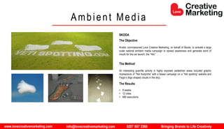 www.lovecreativemarketing.com info@lovecreativemarketing.com 0207 607 2568 Bringing Brands to Life Creatively
The Objective
Kinetic commissioned Love Creative Marketing, on behalf of Skoda, to activate a large
scale national ambient media campaign to spread awareness and generate word of
mouth for the car launch; the “Yeti.”
The Method
An interesting guerrilla activity in highly exposed pedestrian areas included graphic
impressions of “Yeti footprints” with a teaser campaign on a “Yeti spotting” website and
Flogo’s (logo shaped clouds in the sky).
The Results
• 8 weeks
• 12 cities
• 680 executions
Ambient Media
SKODA
 