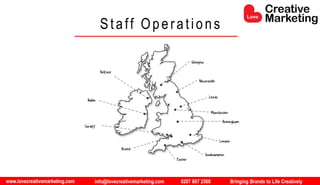 www.lovecreativemarketing.com info@lovecreativemarketing.com 0207 607 2568 Bringing Brands to Life Creatively
Staff Operations
Glasgow
Newcastle
Leeds
Manchester
Birmingham
London
Southampton
Exeter
Bristol
Cardiff
Dublin
Belfast
 