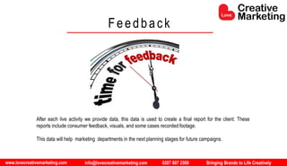 www.lovecreativemarketing.com info@lovecreativemarketing.com 0207 607 2568 Bringing Brands to Life Creatively
Feedback
After each live activity we provide data, this data is used to create a final report for the client. These
reports include consumer feedback, visuals, and some cases recorded footage.
This data will help marketing departments in the next planning stages for future campaigns.
 