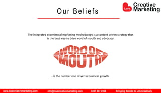 www.lovecreativemarketing.com info@lovecreativemarketing.com 0207 607 2568 Bringing Brands to Life Creatively
The integrated experiential marketing methodology is a content driven strategy that
is the best way to drive word of mouth and advocacy.
…is the number one driver in business growth
Our Beliefs
 