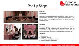 www.lovecreativemarketing.com info@lovecreativemarketing.com 0207 607 2568 Bringing Brands to Life Creatively
The Objective
Mary Kay, America’s bestselling brand, appointed Love Creative Marketing to
execute a pop up shop tailored to reach out to the core target audience of 30+
year old females. Implementing Cardiff’s first ever pop up shop with tailored
digital amplification.
The Method
The eye-catching pop up shop dressed in a giant bow was created and filled with
life size Mary Kay make up replica furniture. There were interactive zones with
immersive brand building activities. Giveaways included delicious Mary Kay
branded cup cakes, served with pink lemonade, and a Mary Kay goodie bag.
The Results
• 335 participants
• 4,000 leaflets distributed
• 21,747 page views to dedicated microsite
• 50 posters displayed in local retailers
MARY KAY
Pop Up Shops
 