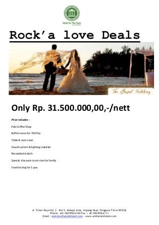 Rock’a love Deals




Only Rp. 31.500.000,00,-/nett
Price includes :

Pala Coffee Shop

Buffet menu for 350 Pax

Table & seat cover

Sound system & lighting standart

Receptionist desk

Special discount room rate for family

Food testing for 5 pax




                   Jl. Timor Raya No. 2 – Km 5, Kelapa Lima, Kupang Nusa Tenggara Timur 85228,
                                  Phone: +62-380 858 6100 Fax: + 62-380 858 6111
                            Email : asm@ontherockhotel.com - www.ontherockhotel.com
 