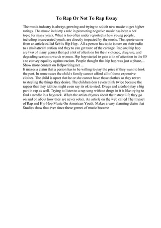 To Rap Or Not To Rap Essay
The music industry is always growing and trying to solicit new music to get higher
ratings. The music industry s role in promoting negative music has been a hot
topic for many years. What is too often under reported is how young people,
including incarcerated youth, are directly impacted by the music. That quote came
from an article called Seb is Hip Hop . All a person has to do is turn on their radio
to a mainstream station and they to can get taste of the carnage. Rap and hip hop
are two of many genres that get a lot of attention for their violence, drug use, and
degrading sexism towards women. Hip hop started to gain a lot of attention in the 80
s to convey equality against racism. People thought that hip hop was just a phase,...
Show more content on Helpwriting.net ...
It makes a claim that a person has to be willing to pay the price if they want to look
the part. In some cases the child s family cannot afford all of those expensive
clothes. The child is upset that he or she cannot have those clothes so they revert
to steeling the things they desire. The children don t even think twice because the
rapper that they idolize might even say its ok to steel. Drugs and alcohol play a big
part in rap as well. Trying to listen to a rap song without drugs in it is like trying to
find a needle in a haystack. When the artists rhymes about their street life they go
on and on about how they are never sober. An article on the web called The Impact
of Rap and Hip Hop Music On American Youth. Makes a vary alarming claim that
Studies show that ever since these genres of music became
 