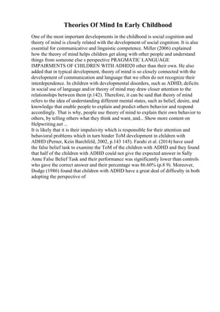 Theories Of Mind In Early Childhood
One of the most important developments in the childhood is social cognition and
theory of mind is closely related with the development of social cognition. It is also
essential for communicative and linguistic competence. Miller (2006) explained
how the theory of mind helps children get along with other people and understand
things from someone else s perspective PRAGMATIC LANGUAGE
IMPAIRMENTS OF CHILDREN WITH ADHD20 other than their own. He also
added that in typical development, theory of mind is so closely connected with the
development of communication and language that we often do not recognize their
interdependence. In children with developmental disorders, such as ADHD, deficits
in social use of language and/or theory of mind may draw closer attention to the
relationships between them (p.142). Therefore, it can be said that theory of mind
refers to the idea of understanding different mental states, such as belief, desire, and
knowledge that enable people to explain and predict others behavior and respond
accordingly. That is why, people use theory of mind to explain their own behavior to
others, by telling others what they think and want, and... Show more content on
Helpwriting.net ...
It is likely that it is their impulsivity which is responsible for their attention and
behavioral problems which in turn hinder ToM development in children with
ADHD (Perner, Kein Barchfeld, 2002, p.143 145). Farahi et al. (2014) have used
the false belief task to examine the ToM of the children with ADHD and they found
that half of the children with ADHD could not give the expected answer in Sally
Anne False Belief Task and their performance was significantly lower than controls
who gave the correct answer and their percentage was 86.60% (p.8 9). Moreover,
Dodge (1986) found that children with ADHD have a great deal of difficulty in both
adopting the perspective of
 