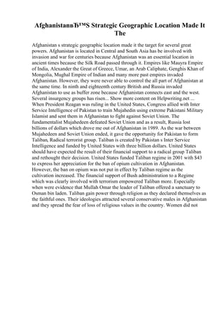 AfghanistanвЂ™S Strategic Geographic Location Made It
The
Afghanistan s strategic geographic location made it the target for several great
powers. Afghanistan is located in Central and South Asia has be involved with
invasion and war for centuries because Afghanistan was an essential location in
ancient times because the Silk Road passed through it. Empires like Mauyra Empire
of India, Alexander the Great of Greece, Umar, an Arab Caliphate, Genghis Khan of
Mongolia, Mughal Empire of Indian and many more past empires invaded
Afghanistan. However, they were never able to control the all part of Afghanistan at
the same time. In ninth and eighteenth century British and Russia invaded
Afghanistan to use as buffer zone because Afghanistan connects east and the west.
Several insurgency groups has risen... Show more content on Helpwriting.net ...
When President Reagan was ruling in the United States, Congress allied with Inter
Service Intelligence of Pakistan to train Mujahedin using extreme Pakistani Military
Islamist and sent them in Afghanistan to fight against Soviet Union. The
fundamentalist Mujahedeen defeated Soviet Union and as a result, Russia lost
billions of dollars which drove me out of Afghanistan in 1989. As the war between
Mujahedeen and Soviet Union ended, it gave the opportunity for Pakistan to form
Taliban, Radical terrorist group. Taliban is created by Pakistan s Inter Service
Intelligence and funded by United States with three billion dollars. United States
should have expected the result of their financial support to a radical group Taliban
and rethought their decision. United States funded Taliban regime in 2001 with $43
to express her appreciation for the ban of opium cultivation in Afghanistan.
However, the ban on opium was not put in effect by Taliban regime as the
cultivation increased. The financial support of Bush administration to a Regime
which was clearly involved with terrorism empowered Taliban more. Especially
when were evidence that Mullah Omar the leader of Taliban offered a sanctuary to
Osman bin laden. Taliban gain power through religion as they declared themselves as
the faithful ones. Their ideologies attracted several conservative males in Afghanistan
and they spread the fear of loss of religious values in the country. Women did not
 