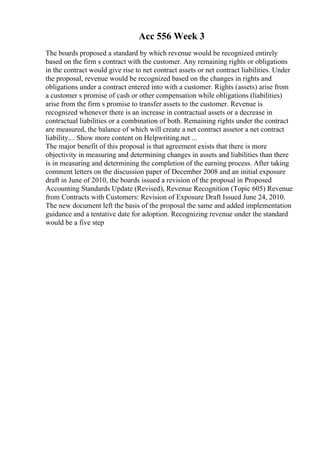 Acc 556 Week 3
The boards proposed a standard by which revenue would be recognized entirely
based on the firm s contract with the customer. Any remaining rights or obligations
in the contract would give rise to net contract assets or net contract liabilities. Under
the proposal, revenue would be recognized based on the changes in rights and
obligations under a contract entered into with a customer. Rights (assets) arise from
a customer s promise of cash or other compensation while obligations (liabilities)
arise from the firm s promise to transfer assets to the customer. Revenue is
recognized whenever there is an increase in contractual assets or a decrease in
contractual liabilities or a combination of both. Remaining rights under the contract
are measured, the balance of which will create a net contract assetor a net contract
liability.... Show more content on Helpwriting.net ...
The major benefit of this proposal is that agreement exists that there is more
objectivity in measuring and determining changes in assets and liabilities than there
is in measuring and determining the completion of the earning process. After taking
comment letters on the discussion paper of December 2008 and an initial exposure
draft in June of 2010, the boards issued a revision of the proposal in Proposed
Accounting Standards Update (Revised), Revenue Recognition (Topic 605) Revenue
from Contracts with Customers: Revision of Exposure Draft Issued June 24, 2010.
The new document left the basis of the proposal the same and added implementation
guidance and a tentative date for adoption. Recognizing revenue under the standard
would be a five step
 