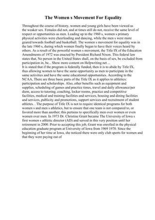 The Women s Movement For Equality
Throughout the course of history, women and young girls have been viewed as
the weaker sex. Females did not, and at times still do not, receive the same level of
respect or opportunities as men. Leading up to the 1960 s, women s primary
physical activities were cheerleading and dancing, while the men s were more
geared towards football and basketball. The women s movement for equality was in
the late 1960 s, during which women finally began to have their voices heard by
others. As a result of the powerful women s movement, the Title IX of the Education
Amendments of 1972 was enacted by President Richard Nixon. This federal law
states that, No person in the United States shall, on the basis of sex, be excluded from
participation in, be... Show more content on Helpwriting.net ...
It is stated that if the program is federally funded, then it is to abide by Title IX,
thus allowing women to have the same opportunity as men to participate in the
same activities and have the same educational opportunities. According to the
NCAA, There are three basic parts of the Title IX as it applies to athletics:
participation and scholarships. Also, other benefits such as equipment and
supplies, scheduling of games and practice times, travel and daily allowance/per
diem, access to tutoring, coaching, locker rooms, practice and competitive
facilities, medical and training facilities and services, housing and dining facilities
and services, publicity and promotions, support services and recruitment of student
athletes. . The purpose of Title IX is not to require identical programs for both
women s and men s athletics, but to ensure that one team is not compared to, or
favored more than another; this pertains to specifically men over women or even
women over men. In 1973 Dr. Christine Grant became The University of Iowa s
first women s athletic director (AD) and served in this very position until her
retirement in 2000. Prior to accepting this job, Grant was enrolled in the physical
education graduate program at University of Iowa from 1969 1970. Since the
beginning of her time at Iowa, she noticed there were only club sports for women and
that they were paying out of
 