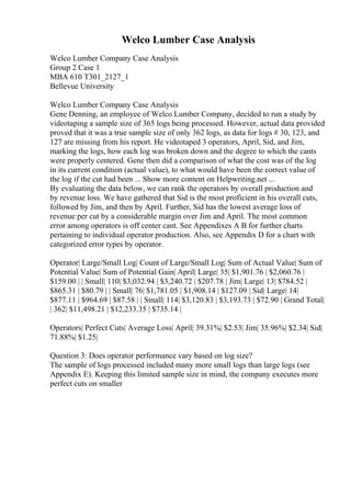 Welco Lumber Case Analysis
Welco Lumber Company Case Analysis
Group 2 Case 1
MBA 610 T301_2127_1
Bellevue University
Welco Lumber Company Case Analysis
Gene Denning, an employee of Welco Lumber Company, decided to run a study by
videotaping a sample size of 365 logs being processed. However, actual data provided
proved that it was a true sample size of only 362 logs, as data for logs # 30, 123, and
127 are missing from his report. He videotaped 3 operators, April, Sid, and Jim,
marking the logs, how each log was broken down and the degree to which the cants
were properly centered. Gene then did a comparison of what the cost was of the log
in its current condition (actual value), to what would have been the correct value of
the log if the cut had been ... Show more content on Helpwriting.net ...
By evaluating the data below, we can rank the operators by overall production and
by revenue loss. We have gathered that Sid is the most proficient in his overall cuts,
followed by Jim, and then by April. Further, Sid has the lowest average loss of
revenue per cut by a considerable margin over Jim and April. The most common
error among operators is off center cant. See Appendixes A B for further charts
pertaining to individual operator production. Also, see Appendix D for a chart with
categorized error types by operator.
Operator| Large/Small Log| Count of Large/Small Log| Sum of Actual Value| Sum of
Potential Value| Sum of Potential Gain| April| Large| 35| $1,901.76 | $2,060.76 |
$159.00 | | Small| 110| $3,032.94 | $3,240.72 | $207.78 | Jim| Large| 13| $784.52 |
$865.31 | $80.79 | | Small| 76| $1,781.05 | $1,908.14 | $127.09 | Sid| Large| 14|
$877.11 | $964.69 | $87.58 | | Small| 114| $3,120.83 | $3,193.73 | $72.90 | Grand Total|
| 362| $11,498.21 | $12,233.35 | $735.14 |
Operators| Perfect Cuts| Average Loss| April| 39.31%| $2.53| Jim| 35.96%| $2.34| Sid|
71.88%| $1.25|
Question 3: Does operator performance vary based on log size?
The sample of logs processed included many more small logs than large logs (see
Appendix E). Keeping this limited sample size in mind, the company executes more
perfect cuts on smaller
 