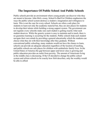 The Importance Of Public School And Public Schools
Public schools provide an environment where young people can discover who they
are meant to become. John Holt s essay, School Is Bad For Children emphasizes the
ways the public school system destroys a student s imagination and willingness to
learn. This is not the case for every school. Schools are often a safe place for
students to learn not only the academic material but, they are also places for students
to develop their talents while building a strong support system. The government can
not regulate every schoolto make sure each student is getting exactly what each
student deserves. While the generic system is easy to maintain and to teach, there is
no guarantee learning is occurring for the students. Public schools help each student
navigate their own minds by providing a general educationby which the students can
choose what they do with their knowledge after they graduate. Without
conventional public schooling, many students would not have the chance to learn,
schools can provide an adequate education regardless of the location of teaching,
and public schools are safe places for children with unidealistic family lives. In the
United States of America the gap between upper and lower class is growing and
public education provides an outlet from poverty. The amount of Americans living
in the middle class is decreasing. If the US decided to change the public school
system and reform schools to be exactly how Holt describes, only the wealthy would
be able to afford
 