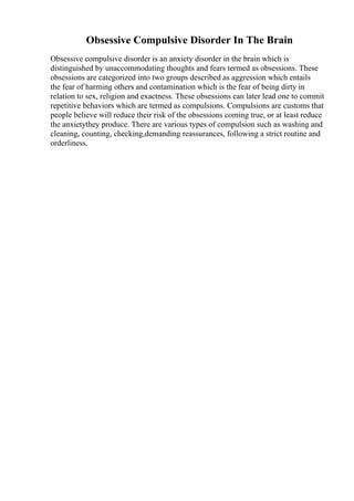 Obsessive Compulsive Disorder In The Brain
Obsessive compulsive disorder is an anxiety disorder in the brain which is
distinguished by unaccommodating thoughts and fears termed as obsessions. These
obsessions are categorized into two groups described as aggression which entails
the fear of harming others and contamination which is the fear of being dirty in
relation to sex, religion and exactness. These obsessions can later lead one to commit
repetitive behaviors which are termed as compulsions. Compulsions are customs that
people believe will reduce their risk of the obsessions coming true, or at least reduce
the anxietythey produce. There are various types of compulsion such as washing and
cleaning, counting, checking,demanding reassurances, following a strict routine and
orderliness.
 