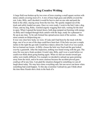 Dog Creative Writing
A large field was broken up by two rows of trees creating a small square section with
dense cattails covering most of it. A mix of knee high grass and alfalfa covered the
rest. Luke, Billy, and I decided it would be best to start on one side and push the
birds to the other, staying away from the tree line. We quietly stepped out of the
truck and safely loaded our guns. Once we were ready, I went to the bed. Luke s dog,
Chase, and my dog, Ruby, watched eagerly wagging their tails, waiting for the door
to open. When I opened the kennel doors, both dogs jumped out bursting with energy.
As Billy and I trudged through thick cattails with the dogs, ready for a pheasant to
fly up at any time. To be safe formed line spread across most of the section. ... Show
more content on Helpwriting.net ...
It was very clear how lucky we were. If Luke and I had been by the truck with the
dogs, one of us or one of the dogs could have been hurt. If the hole was just a couple
inches to the right the gas tank would have taken a direct hit. Each of us was scared,
but we learned our lesson. At Billy s house the hole was fixed and the gun looked
over by a gunsmith. After the inspection, nothing was found wrong with the gun. The
miss fire was just a freak accident. It took Luke, Billy, and I over a week before we
could even think about going hunting again. When we did our moods toward gun
safety were totally different. For example we decided to unload our guns pointing
away from the truck, and to be more cautious because the accident proved guns
could go off at any time. I am glad the situation changed to something we can all
laugh about today. We may have done everything safe, but one never can know when
something bad could happen. To this day everytime I unload my gun I think about
the time three friends shot a hole in the back of a
 