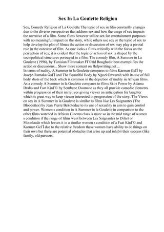 Sex In La Goulette Religion
Sex, Comedy Religion of La Goulette The topic of sex in film constantly changes
due to the diverse perspectives that address sex and how the usage of sex impacts
the narrative of a film. Some films however utilize sex for entertainment purposes
with no meaningful impact on the story, while others use sex or the topic of sex to
help develop the plot of filmas the action or discussion of sex may play a pivotal
role in the outcome of film. As one looks a films critically with the focus on the
perception of sex, it is evident that the topic or action of sex is shaped by the
sociopolitical structures portrayed in a film. The comedy film, A Summer in La
Goulette (1996), by Tunisian Filmmaker FГ©rid Boughedir best exemplifies the
action or discussions... Show more content on Helpwriting.net ...
In terms of nudity, A Summer in la Goulette compares to films Karmen GeГЇ by
Joseph Ramaka GaГЇ and The Beautiful Body by Ngozi Onwurah with its use of full
body shots of the back which is common in the depiction of nudity in African films.
As a comedy A Summer in la Goulette compares to films Skirt Power by Adama
Drabo and Faat KinГ© by Sembene Ousmane as they all provide comedic elements
within progression of their narratives giving viewer an anticipation for laughter
which is great way to keep viewer interested in progression of the story. The Views
on sex in A Summer in la Goulette is similar to films like Les Saignantes (The
Bloodettes) by Jean Pierre Bekolodue to its use of sexuality in aim to gain control
and power. Women s condition in A Summer in la Goulette in comparison to the
other films watched in African Cinema class is more so in the mid range of women
s condition if the range of films went between Les Saignantes to Difret or
Moonlaade which leaves it in a similar women s condition of a Faat KinГ© and
Karmen GeГЇ due to the relative freedom these women have ability to do things on
their own but there are potential obstacles that arise up and inhibit their success (like
family, old partners,
 