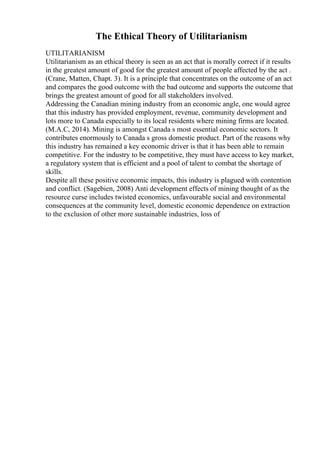 The Ethical Theory of Utilitarianism
UTILITARIANISM
Utilitarianism as an ethical theory is seen as an act that is morally correct if it results
in the greatest amount of good for the greatest amount of people affected by the act .
(Crane, Matten, Chapt. 3). It is a principle that concentrates on the outcome of an act
and compares the good outcome with the bad outcome and supports the outcome that
brings the greatest amount of good for all stakeholders involved.
Addressing the Canadian mining industry from an economic angle, one would agree
that this industry has provided employment, revenue, community development and
lots more to Canada especially to its local residents where mining firms are located.
(M.A.C, 2014). Mining is amongst Canada s most essential economic sectors. It
contributes enormously to Canada s gross domestic product. Part of the reasons why
this industry has remained a key economic driver is that it has been able to remain
competitive. For the industry to be competitive, they must have access to key market,
a regulatory system that is efficient and a pool of talent to combat the shortage of
skills.
Despite all these positive economic impacts, this industry is plagued with contention
and conflict. (Sagebien, 2008) Anti development effects of mining thought of as the
resource curse includes twisted economics, unfavourable social and environmental
consequences at the community level, domestic economic dependence on extraction
to the exclusion of other more sustainable industries, loss of
 