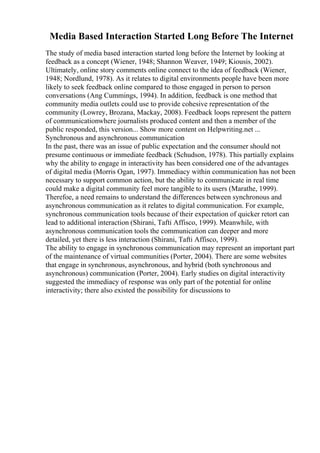 Media Based Interaction Started Long Before The Internet
The study of media based interaction started long before the Internet by looking at
feedback as a concept (Wiener, 1948; Shannon Weaver, 1949; Kiousis, 2002).
Ultimately, online story comments online connect to the idea of feedback (Wiener,
1948; Nordlund, 1978). As it relates to digital environments people have been more
likely to seek feedback online compared to those engaged in person to person
conversations (Ang Cummings, 1994). In addition, feedback is one method that
community media outlets could use to provide cohesive representation of the
community (Lowrey, Brozana, Mackay, 2008). Feedback loops represent the pattern
of communicationwhere journalists produced content and then a member of the
public responded, this version... Show more content on Helpwriting.net ...
Synchronous and asynchronous communication
In the past, there was an issue of public expectation and the consumer should not
presume continuous or immediate feedback (Schudson, 1978). This partially explains
why the ability to engage in interactivity has been considered one of the advantages
of digital media (Morris Ogan, 1997). Immediacy within communication has not been
necessary to support common action, but the ability to communicate in real time
could make a digital community feel more tangible to its users (Marathe, 1999).
Therefoe, a need remains to understand the differences between synchronous and
asynchronous communication as it relates to digital communication. For example,
synchronous communication tools because of their expectation of quicker retort can
lead to additional interaction (Shirani, Tafti Affisco, 1999). Meanwhile, with
asynchronous communication tools the communication can deeper and more
detailed, yet there is less interaction (Shirani, Tafti Affisco, 1999).
The ability to engage in synchronous communication may represent an important part
of the maintenance of virtual communities (Porter, 2004). There are some websites
that engage in synchronous, asynchronous, and hybrid (both synchronous and
asynchronous) communication (Porter, 2004). Early studies on digital interactivity
suggested the immediacy of response was only part of the potential for online
interactivity; there also existed the possibility for discussions to
 