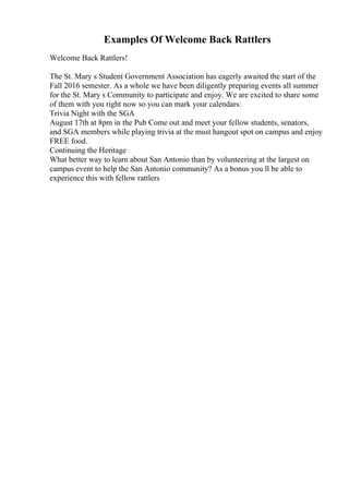 Examples Of Welcome Back Rattlers
Welcome Back Rattlers!
The St. Mary s Student Government Association has eagerly awaited the start of the
Fall 2016 semester. As a whole we have been diligently preparing events all summer
for the St. Mary s Community to participate and enjoy. We are excited to share some
of them with you right now so you can mark your calendars:
Trivia Night with the SGA
August 17th at 8pm in the Pub Come out and meet your fellow students, senators,
and SGA members while playing trivia at the must hangout spot on campus and enjoy
FREE food.
Continuing the Heritage
What better way to learn about San Antonio than by volunteering at the largest on
campus event to help the San Antonio community? As a bonus you ll be able to
experience this with fellow rattlers
 