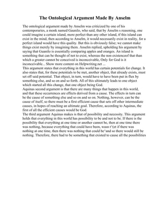 The Ontological Argument Made By Anselm
The ontological argument made by Anselm was criticized by one of his
contemporaries, a monk named Gaunilo, who said, that by Anselm s reasoning, one
could imagine a certain island, more perfect than any other island, tf this island can
exist in the mind, then according to Anselm, it would necessarily exist in reality, for a
perfect island would have this quality. But this is obviously false; we cannot make
things exist merely by imagining them. Anselm replied, upholding his argument by
saying that Guanilo is essentially comparing apples and oranges. An island is
something that can be thought of not to exist, whereas the non existenceof that than
which a greater cannot be conceived is inconceivable, Only for God is it
inconceivable... Show more content on Helpwriting.net ...
This argument states that everything in this world has certain potentials for change. It
also states that, for these potentials to be met, another object, that already exists, must
set off said potential. That object, in turn, would have to have been put in flux by
something else, and so on and so forth. All of this ultimately leads to one object
which started all this change, that one object being God.
Aquinas second argument is that there are many things that happen in this world,
and that these occurrences are effects derived from a cause. The effects in turn can
be the cause of something else and so on and so on. Nothing, however, can be the
cause of itself, so there must be a first efficient cause that sets off other intermediate
causes, in hopes of reaching an ultimate goal. Therefore, according to Aquinas, the
first of all the efficient causes would be God.
The third argument Aquinas makes is that of possibility and necessity. This argument
holds that everything in this world has possibility to be and not to be. If there is the
possibility that everything at one time or another cannot be, then at one time there
was nothing, because everything that could have been, wasn t^(et if there was
nothing at one time, then there was nothing that could be^and so there would still be
nothing. Therefore, there had to be something that existed to cause all the possibilities
 