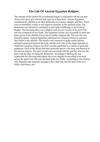 The Life Of Ancient Egyptian Religion
The concept of the eternal life in traditional Egypt is associated with the sun that
always rose up to give renewal and vigor on a daily basis. Ancient Egyptians
considered the afterlife as an ideal dimension in its peace, delight, and bliss. There
were no hardships, rivalry or any negative emotions in the spiritual realm. The
dimension was referred to commonly as the Field of Offerings or the Field of
Rushes. The heavenly place was complete with its own version of the river Nile
and was composed of two fields. The Egyptians society saw it possible to attain the
peace given in the afterlife if they led an earthly religious life. The next life was
eternal in nature. Ancient Egyptians employed two religious criteria to structure
their belief in the afterlife. The beliefs were centered on godly myths and the
spiritual connection between the body and the soul. One of the major elements in
traditional Egyptian religion was their worship and belief in a variety of gods and
goddesses. Each of the deities had their particular power, relevance and function in
the ancient religion. The spirit world was associated with the god Ra, who was the
deity with the duty of ruling the dimension. According to McKay, Ra was
responsible for choosing individuals who were eligible for traveling in his boat
across the spirit river Nile into the land of the two fields . According to the religion,
only Pharaohs had automatic passage to Ra s boat ride into the land of the two
fields. God Osiris, one
 