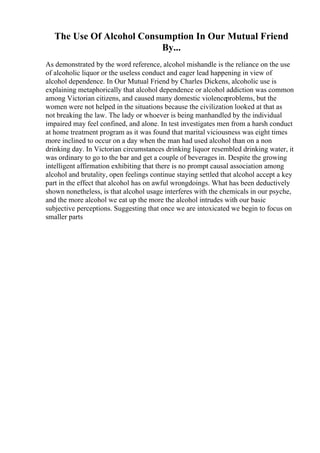 The Use Of Alcohol Consumption In Our Mutual Friend
By...
As demonstrated by the word reference, alcohol mishandle is the reliance on the use
of alcoholic liquor or the useless conduct and eager lead happening in view of
alcohol dependence. In Our Mutual Friend by Charles Dickens, alcoholic use is
explaining metaphorically that alcohol dependence or alcohol addiction was common
among Victorian citizens, and caused many domestic violenceproblems, but the
women were not helped in the situations because the civilization looked at that as
not breaking the law. The lady or whoever is being manhandled by the individual
impaired may feel confined, and alone. In test investigates men from a harsh conduct
at home treatment program as it was found that marital viciousness was eight times
more inclined to occur on a day when the man had used alcohol than on a non
drinking day. In Victorian circumstances drinking liquor resembled drinking water, it
was ordinary to go to the bar and get a couple of beverages in. Despite the growing
intelligent affirmation exhibiting that there is no prompt causal association among
alcohol and brutality, open feelings continue staying settled that alcohol accept a key
part in the effect that alcohol has on awful wrongdoings. What has been deductively
shown nonetheless, is that alcohol usage interferes with the chemicals in our psyche,
and the more alcohol we eat up the more the alcohol intrudes with our basic
subjective perceptions. Suggesting that once we are intoxicated we begin to focus on
smaller parts
 