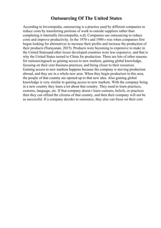 Outsourcing Of The United States
According to Investopedia, outsourcing is a practice used by different companies to
reduce costs by transferring portions of work to outside suppliers rather than
completing it internally (Investopedia, n.d). Companies use outsourcing to reduce
costs and improve productivity. In the 1970 s and 1980 s was when companies first
began looking for alternatives to increase their profits and increase the production of
their products (Narayanan, 2015). Products were becoming to expensive to make in
the United Statesand other lesser developed countries were less expensive, and that is
why the United States turned to China for production. There are lots of other reasons
for outsourcingsuch as gaining access to new markets, gaining global knowledge,
focusing on their core business practices, and being closer to their resources.
Gaining access to new markets happens because the company is moving production
abroad, and they are in a whole new area. When they begin production in this area,
the people of that country are opened up to that new idea. Also gaining global
knowledge is very similar to gaining access to new markets. With the company being
in a new country they learn a lot about that country. They need to learn practices,
customs, language, etc. If that company doesn t learn customs, beliefs, or practices
then they can offend the citizens of that country, and then their company will not be
as successful. If a company decides to outsource, they also can focus on their core
 