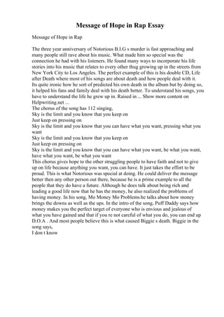 Message of Hope in Rap Essay
Message of Hope in Rap
The three year anniversary of Notorious B.I.G s murder is fast approaching and
many people still rave about his music. What made him so special was the
connection he had with his listeners. He found many ways to incorporate his life
stories into his music that relates to every other thug growing up in the streets from
New York City to Los Angeles. The perfect example of this is his double CD, Life
after Death where most of his songs are about death and how people deal with it.
Its quite ironic how he sort of predicted his own death in the album but by doing so,
it helped his fans and family deal with his death better. To understand his songs, you
have to understand the life he grew up in. Raised in ... Show more content on
Helpwriting.net ...
The chorus of the song has 112 singing,
Sky is the limit and you know that you keep on
Just keep on pressing on
Sky is the limit and you know that you can have what you want, pressing what you
want
Sky is the limit and you know that you keep on
Just keep on pressing on
Sky is the limit and you know that you can have what you want, be what you want,
have what you want, be what you want
This chorus gives hope to the other struggling people to have faith and not to give
up on life because anything you want, you can have. It just takes the effort to be
proud. This is what Notorious was special at doing. He could deliver the message
better then any other person out there, because he is a prime example to all the
people that they do have a future. Although he does talk about being rich and
leading a good life now that he has the money, he also realized the problems of
having money. In his song, Mo Money Mo Problems he talks about how money
brings the downs as well as the ups. In the intro of the song, Puff Daddy says how
money makes you the perfect target of everyone who is envious and jealous of
what you have gained and that if you re not careful of what you do, you can end up
D.O.A . And most people believe this is what caused Biggie s death. Biggie in the
song says,
I don t know
 