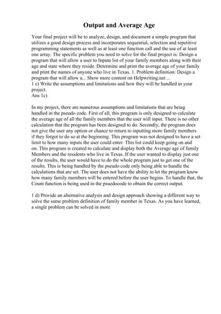 Output and Average Age
Your final project will be to analyze, design, and document a simple program that
utilizes a good design process and incorporates sequential, selection and repetitive
programming statements as well as at least one function call and the use of at least
one array. The specific problem you need to solve for the final project is: Design a
program that will allow a user to Inputa list of your family members along with their
age and state where they reside. Determine and print the average age of your family
and print the names of anyone who live in Texas. 1. Problem definition: Design a
program that will allow a... Show more content on Helpwriting.net ...
1 c) Write the assumptions and limitations and how they will be handled in your
project.
Ans 1c)
In my project, there are numerous assumptions and limitations that are being
handled in the pseudo code. First of all, this program is only designed to calculate
the average age of all the family members that the user will input. There is no other
calculation that the program has been designed to do. Secondly, the program does
not give the user any option or chance to return to inputting more family members
if they forgot to do so at the beginning. This program was not designed to have a set
limit to how many inputs the user could enter. This list could keep going on and
on. This program is created to calculate and display both the Average age of family
Members and the residents who live in Texas. If the user wanted to display just one
of the results, the user would have to do the whole program just to get one of the
results. This is being handled by the pseudo code only being able to handle the
calculations that are set. The user does not have the ability to let the program know
how many family members will be entered before the user begins. To handle that, the
Count function is being used in the psuedocode to obtain the correct output.
1 d) Provide an alternative analysis and design approach showing a different way to
solve the same problem definition of family member in Texas. As you have learned,
a single problem can be solved in more
 
