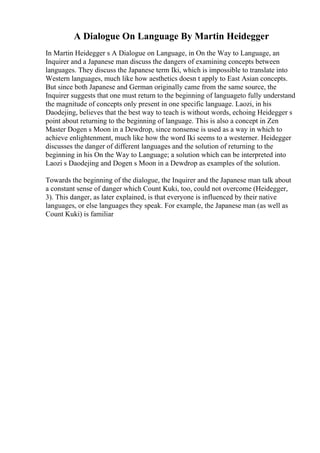 A Dialogue On Language By Martin Heidegger
In Martin Heidegger s A Dialogue on Language, in On the Way to Language, an
Inquirer and a Japanese man discuss the dangers of examining concepts between
languages. They discuss the Japanese term Iki, which is impossible to translate into
Western languages, much like how aesthetics doesn t apply to East Asian concepts.
But since both Japanese and German originally came from the same source, the
Inquirer suggests that one must return to the beginning of languageto fully understand
the magnitude of concepts only present in one specific language. Laozi, in his
Daodejing, believes that the best way to teach is without words, echoing Heidegger s
point about returning to the beginning of language. This is also a concept in Zen
Master Dogen s Moon in a Dewdrop, since nonsense is used as a way in which to
achieve enlightenment, much like how the word Iki seems to a westerner. Heidegger
discusses the danger of different languages and the solution of returning to the
beginning in his On the Way to Language; a solution which can be interpreted into
Laozi s Daodejing and Dogen s Moon in a Dewdrop as examples of the solution.
Towards the beginning of the dialogue, the Inquirer and the Japanese man talk about
a constant sense of danger which Count Kuki, too, could not overcome (Heidegger,
3). This danger, as later explained, is that everyone is influenced by their native
languages, or else languages they speak. For example, the Japanese man (as well as
Count Kuki) is familiar
 