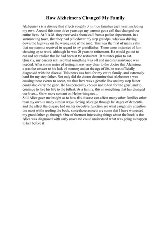 How Alzheimer s Changed My Family
Alzheimer s is a disease that affects roughly 3 million families each year, including
my own. Around this time three years ago my parents got a call that changed our
entire lives. At 3 A.M. they received a phone call from a police department, in a
surrounding town, that they had pulled over my step grandpa, who was driving
down the highway on the wrong side of the road. This was the first of many calls
that my parents received in regard to my grandfather. There were instances of him
showing up to work, although he was 20 years in retirement. He would go out to
eat and not realize that he had been at the restaurant 10 minutes prior to eat.
Quickly, my parents realized that something was off and medical assistance was
needed. After some series of testing, it was very clear to the doctor that Alzheimer
s was the answer to his lack of memory and at the age of 86, he was officially
diagnosed with the disease. This news was hard for my entire family, and extremely
hard for my step father. Not only did the doctor determine that Alzheimer s was
causing these events to occur, but that there was a genetic link and my step father
could also carry the gene. He has personally chosen not to test for the gene, and to
continue to live his life to the fullest. As a family, this is something that has changed
our lives... Show more content on Helpwriting.net ...
Still Alice gave me insight as to how this disease can affect many other families other
than my own in many similar ways. Seeing Alice go through he stages of dementia,
and the affect the disease had on her executive function are what caught my attention
the most while reading the book, since those aspects are some that I have witnessed
my grandfather go through. One of the most interesting things about the book is that
Alice was diagnosed with early onset and could understand what was going to happen
to her before it
 