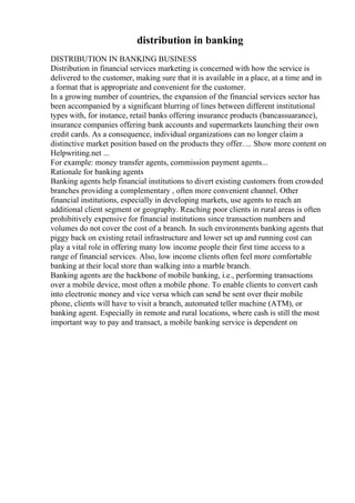 distribution in banking
DISTRIBUTION IN BANKING BUSINESS
Distribution in financial services marketing is concerned with how the service is
delivered to the customer, making sure that it is available in a place, at a time and in
a format that is appropriate and convenient for the customer.
In a growing number of countries, the expansion of the financial services sector has
been accompanied by a significant blurring of lines between different institutional
types with, for instance, retail banks offering insurance products (bancassuarance),
insurance companies offering bank accounts and supermarkets launching their own
credit cards. As a consequence, individual organizations can no longer claim a
distinctive market position based on the products they offer. ... Show more content on
Helpwriting.net ...
For example: money transfer agents, commission payment agents...
Rationale for banking agents
Banking agents help financial institutions to divert existing customers from crowded
branches providing a complementary , often more convenient channel. Other
financial institutions, especially in developing markets, use agents to reach an
additional client segment or geography. Reaching poor clients in rural areas is often
prohibitively expensive for financial institutions since transaction numbers and
volumes do not cover the cost of a branch. In such environments banking agents that
piggy back on existing retail infrastructure and lower set up and running cost can
play a vital role in offering many low income people their first time access to a
range of financial services. Also, low income clients often feel more comfortable
banking at their local store than walking into a marble branch.
Banking agents are the backbone of mobile banking, i.e., performing transactions
over a mobile device, most often a mobile phone. To enable clients to convert cash
into electronic money and vice versa which can send be sent over their mobile
phone, clients will have to visit a branch, automated teller machine (ATM), or
banking agent. Especially in remote and rural locations, where cash is still the most
important way to pay and transact, a mobile banking service is dependent on
 