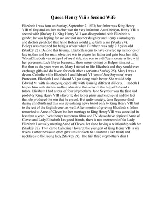 Queen Henry Viii s Second Wife
Elizabeth I was born on Sunday, September 7, 1533; her father was King Henry
VIII of England and her mother was the very infamous Anne Boleyn, Henry VIII s
second wife (Starkey 1). King Henry VIII was disappointed with Elizabeth s
gender, he was hoping for son and not another daughter and Henry s astrologers
and doctors predicted that Anne Boleyn would give birth a son (Starkey 4).
Boleyn was executed for being a whore when Elizabeth was only 2 3 years old
(Starkey 22). Despite this trauma, Elizabeth seems to have covered up memories of
late mother and her main objective was to please her father and gain back her title.
When Elizabeth was stripped of royal title, she sent to a different estate to live with
her governess, Lady Bryan because... Show more content on Helpwriting.net ...
But then as the years went on, Mary I started to like Elizabeth and they would even
exchange gifts and do favors for each other s servants (Starkey 25). Mary I was a
devout Catholic while Elizabeth I and Edward VI (son of Jane Seymour) were
Protestant. Elizabeth I and Edward VI got along much better. She would help
Edward VI with his studying especially with learning different dialects. Elizabeth I
helped him with studies and her education thrived with the help of Edward s
tutors. Elizabeth I had a total of four stepmothers. Jane Seymour was the first and
probably King Henry VIII s favorite due to her pious and kind spirit and the fact
that she produced the son that he craved. But unfortunately, Jane Seymour died
during childbirth and this was devastating news to not only to King Henry VIII but
to the rest of the English court as well. After months of grieving Elizabeth s father
remarried to Anne of Cleves but her marriage to King Henry VIII was cancelled in
less than a year. Even though numerous films and TV shows have depicted Anne of
Cleves and Lady Elizabeth I as good friends, there is not one record of the Lady
Elizabeth I actually meeting Anne of Cleves, let alone having a relationship with her
(Starkey 28). Then came Catherine Howard, the youngest of King Henry VIII s six
wives. Catherine would often give little trinkets to Elizabeth I like beads and
necklaces to the young lady (Starkey 28). The first three stepmothers didn t
 