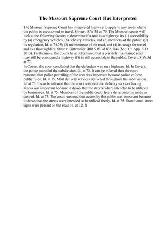 The Missouri Supreme Court Has Interpreted
The Missouri Supreme Court has interpreted highway to apply to any roads where
the public is accustomed to travel. Covert, S.W.3d at 75. The Missouri courts will
look at the following factors to determine if a road is a highway: its (1) accessibility
by (a) emergency vehicles, (b) delivery vehicles, and (c) members of the public; (2)
its regulation, Id. at 74,75; (3) maintenance of the road, and (4) its usage for travel
and as a thoroughfare, State v. Gittemeier, 400 S.W.3d 838, 844 (Mo. Ct. App. E.D.
2013). Furthermore, the courts have determined that a privately maintained road
may still be considered a highway if it is still accessible to the public. Covert, S.W.3d
at 77.
In Covert, the court concluded that the defendant was on a highway. Id. In Covert,
the police patrolled the subdivision. Id. at 73. It can be inferred that the court
reasoned that police patrolling of the area was important because police enforce
public rules. Id. at 75. Mail delivery services delivered throughout the subdivision
Id. at 73. It can be inferred that the court reasoned that delivery services having
access was important because it shows that the streets where intended to be utilized
by businesses. Id. at 75. Members of the public could freely drive onto the roads as
desired. Id. at 73. The court reasoned that access by the public was important because
it shows that the streets were intended to be utilized freely. Id. at 75. State issued street
signs were present on the road. Id. at 72. It
 