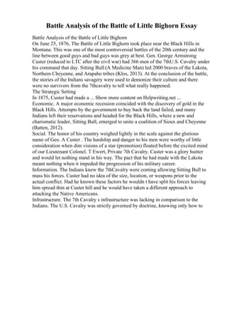Battle Analysis of the Battle of Little Bighorn Essay
Battle Analysis of the Battle of Little Bighorn
On June 25, 1876, The Battle of Little Bighorn took place near the Black Hills in
Montana. This was one of the most controversial battles of the 20th century and the
line between good guys and bad guys was grey at best. Gen. George Armstrong
Custer (reduced to LTC after the civil war) had 366 men of the 7thU.S. Cavalry under
his command that day. Sitting Bull (A Medicine Man) led 2000 braves of the Lakota,
Northern Cheyenne, and Arapaho tribes (Klos, 2013). At the conclusion of the battle,
the stories of the Indians savagery were used to demonize their culture and there
were no survivors from the 7thcavalry to tell what really happened.
The Strategic Setting
In 1875, Custer had made a ... Show more content on Helpwriting.net ...
Economic. A major economic recession coincided with the discovery of gold in the
Black Hills. Attempts by the government to buy back the land failed, and many
Indians left their reservations and headed for the Black Hills, where a new and
charismatic leader, Sitting Bull, emerged to unite a coalition of Sioux and Cheyenne
(Batten, 2012).
Social. The honor of his country weighed lightly in the scale against the glorious
name of Geo. A Custer . The hardship and danger to his men were worthy of little
consideration when dim visions of a star (promotion) floated before the excited mind
of our Lieutenant Colonel. T Ewert, Private 7th Cavalry. Custer was a glory hunter
and would let nothing stand in his way. The pact that he had made with the Lakota
meant nothing when it impeded the progression of his military career.
Information. The Indians knew the 7thCavalry were coming allowing Sitting Bull to
mass his forces. Custer had no idea of the size, location, or weapons prior to the
actual conflict. Had he known these factors he wouldn t have split his forces leaving
him spread thin at Custer hill and he would have taken a different approach to
attacking the Native Americans.
Infrastructure. The 7th Cavalry s infrastructure was lacking in comparison to the
Indians. The U.S. Cavalry was strictly governed by doctrine, knowing only how to
 