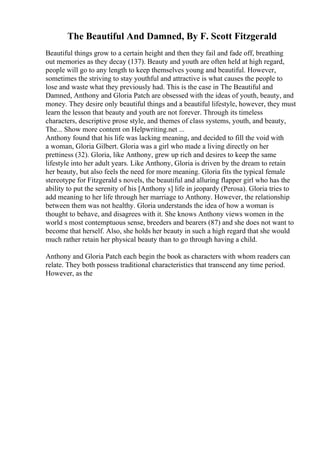 The Beautiful And Damned, By F. Scott Fitzgerald
Beautiful things grow to a certain height and then they fail and fade off, breathing
out memories as they decay (137). Beauty and youth are often held at high regard,
people will go to any length to keep themselves young and beautiful. However,
sometimes the striving to stay youthful and attractive is what causes the people to
lose and waste what they previously had. This is the case in The Beautiful and
Damned, Anthony and Gloria Patch are obsessed with the ideas of youth, beauty, and
money. They desire only beautiful things and a beautiful lifestyle, however, they must
learn the lesson that beauty and youth are not forever. Through its timeless
characters, descriptive prose style, and themes of class systems, youth, and beauty,
The... Show more content on Helpwriting.net ...
Anthony found that his life was lacking meaning, and decided to fill the void with
a woman, Gloria Gilbert. Gloria was a girl who made a living directly on her
prettiness (32). Gloria, like Anthony, grew up rich and desires to keep the same
lifestyle into her adult years. Like Anthony, Gloria is driven by the dream to retain
her beauty, but also feels the need for more meaning. Gloria fits the typical female
stereotype for Fitzgerald s novels, the beautiful and alluring flapper girl who has the
ability to put the serenity of his [Anthony s] life in jeopardy (Perosa). Gloria tries to
add meaning to her life through her marriage to Anthony. However, the relationship
between them was not healthy. Gloria understands the idea of how a woman is
thought to behave, and disagrees with it. She knows Anthony views women in the
world s most contemptuous sense, breeders and bearers (87) and she does not want to
become that herself. Also, she holds her beauty in such a high regard that she would
much rather retain her physical beauty than to go through having a child.
Anthony and Gloria Patch each begin the book as characters with whom readers can
relate. They both possess traditional characteristics that transcend any time period.
However, as the
 