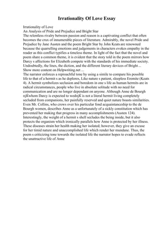 Irrationality Of Love Essay
Irrationality of Love
An Analysis of Pride and Prejudice and Bright Star
The relentless rivalry between passion and reason is a captivating conflict that often
becomes the crux of innumerable pieces of literature. Admirably, the novel Pride and
Prejudice by Jane Austen and the poem Bright Star by John Keats are renowned
because the quarrelling emotions and judgements in characters evokes empathy in the
reader as this conflict typifies a timeless theme. In light of the fact that the novel and
poem share a common theme, it is evident that the story told in the poem mirrors how
Darcy s affections for Elizabeth compete with the standards of his immediate society.
Undoubtedly, the lines, the diction, and the different literary devices of Bright...
Show more content on Helpwriting.net ...
The narrator enforces a reproachful tone by using a simile to compare his possible
life to that of a hermit s as he deplores, Like nature s patient, sleepless Eremite (Keats
4). A hermit symbolizes seclusion and boredom in one s life as human hermits are in
radical circumstances, people who live in absolute solitude with no need for
communication and are no longer dependant on anyone. Although Anne de Bourgh
пјЌwhom Darcy is expected to wedпјЌ is not a literal hermit living completely
secluded from companions, her painfully reserved and quiet nature boasts similarities.
Even Mr. Collins, who crows over his particular fond acquaintanceship to the de
Bourgh women, describes Anne as a unfortunately of a sickly constitution which has
prevented her making that progress in many accomplishments (Austen 124).
Interestingly, the weight of a hermit s shell secludes the being inside, but it also
protects the organism which ironically parallels how Anne is protected by her illness.
These diseases strain her health making her isolated; however, they give an excuse
for her timid nature and unaccomplished life which render her mundane. Thus, the
poem s criticizing tone towards the isolated life the narrator hopes to evade reflects
the unattractive life of Anne
 